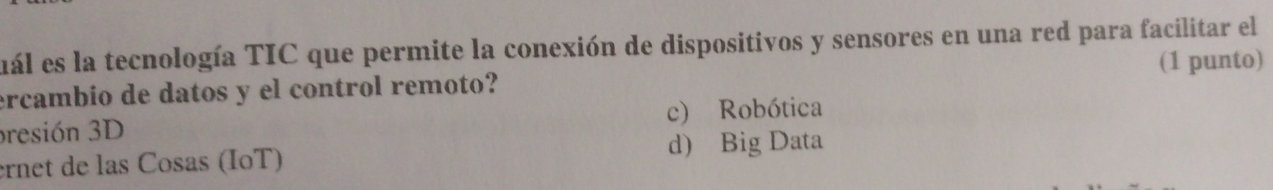 uál es la tecnología TIC que permite la conexión de dispositivos y sensores en una red para facilitar el
(1 punto)
ercambio de datos y el control remoto?
c) Robótica
presión 3D
ernet de las Cosas (IoT)
d) Big Data