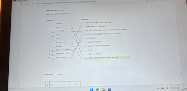 hpn//achoology.caivertnet.k12.md.us/asignment/7623242961/assesment
Queation 16 (10 nonh)
Match the word with the definition
Cotum à Column (
_
Domain Ax+By=C where A, B. and C are integers
2 Range b. an x -istercept of the relation
3 V-intercept c the point at which the graph of a relation crosses the y-axis
4 Stope d. any set of ondered pairs, any graph, or any equation
s b Zero e y-y1=m(x-x1)
6 Function f. y -values of a relation
7 Relation g. the change in y over the change in s
B. Slope Intercept form h. y=mx+b
e Point-Slope form i x -values of a relation
10. d Standar orm a relation in which there is a one to one ratio
Question 17 (2 points)
z 0 1 2 3 4
12/9/7 343