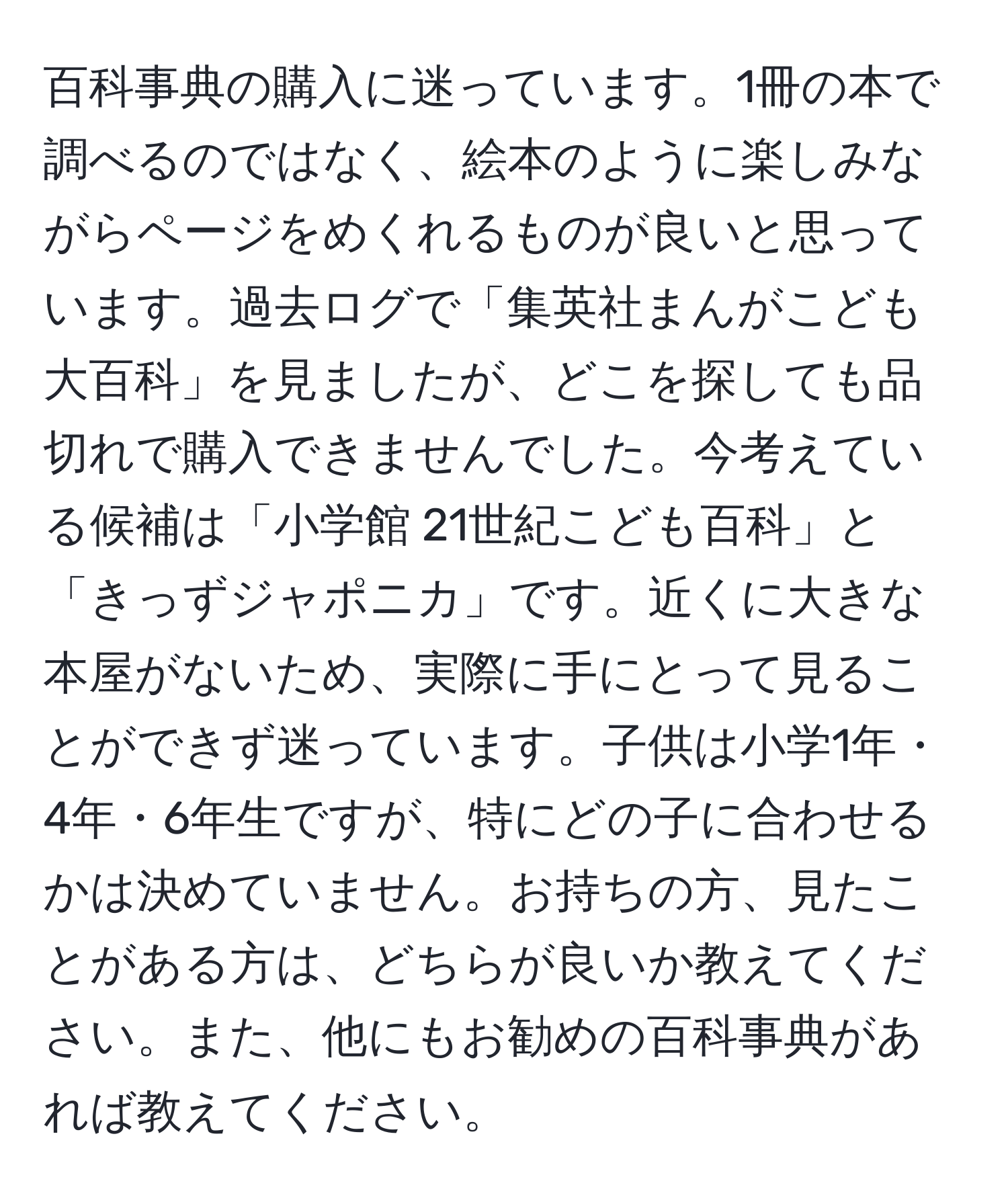 百科事典の購入に迷っています。1冊の本で調べるのではなく、絵本のように楽しみながらページをめくれるものが良いと思っています。過去ログで「集英社まんがこども大百科」を見ましたが、どこを探しても品切れで購入できませんでした。今考えている候補は「小学館 21世紀こども百科」と「きっずジャポニカ」です。近くに大きな本屋がないため、実際に手にとって見ることができず迷っています。子供は小学1年・4年・6年生ですが、特にどの子に合わせるかは決めていません。お持ちの方、見たことがある方は、どちらが良いか教えてください。また、他にもお勧めの百科事典があれば教えてください。