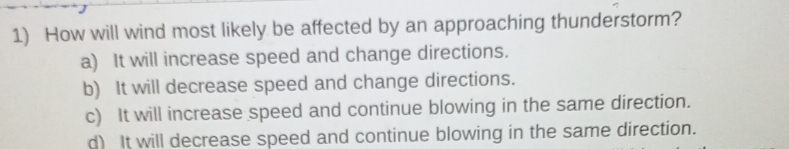 How will wind most likely be affected by an approaching thunderstorm?
a) It will increase speed and change directions.
b) It will decrease speed and change directions.
c) It will increase speed and continue blowing in the same direction.
d) It will decrease speed and continue blowing in the same direction.