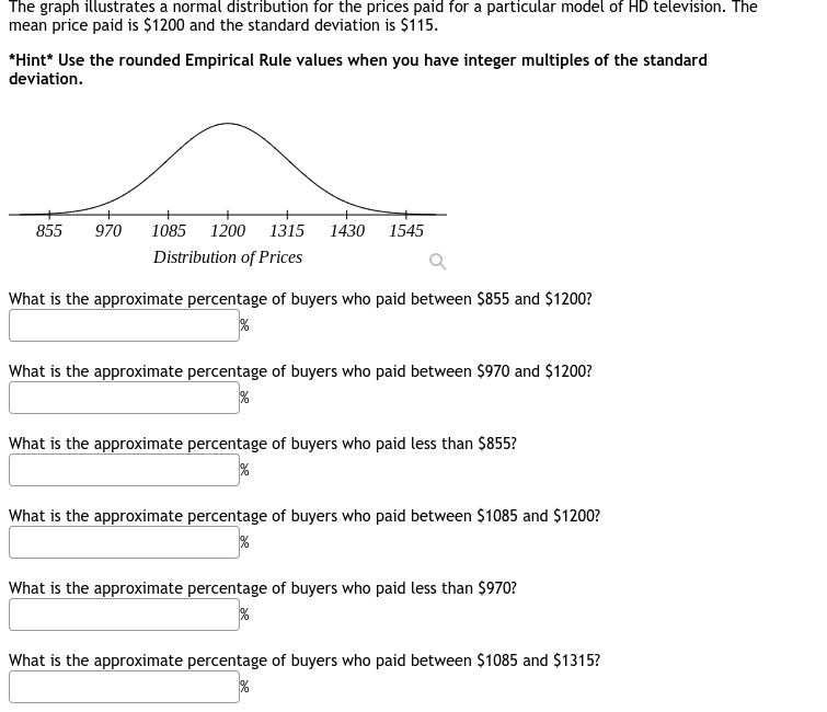 The graph illustrates a normal distribution for the prices paid for a particular model of HD television. The 
mean price paid is $1200 and the standard deviation is $115. 
*Hint* Use the rounded Empirical Rule values when you have integer multiples of the standard 
deviation. 
What is the approximate percentage of buyers who paid between $855 and $1200?
x_1+x_2+·s +x_n=M .beginarrayr  endarray
What is the approximate percentage of buyers who paid between $970 and $1200?
()≥slant sqrt()
What is the approximate percentage of buyers who paid less than $855? 
□  _ g 
What is the approximate percentage of buyers who paid between $1085 and $1200? 
□  □°
What is the approximate percentage of buyers who paid less than $970?
x_^circ  K 
What is the approximate percentage of buyers who paid between $1085 and $1315? 
□  (-3,4) %