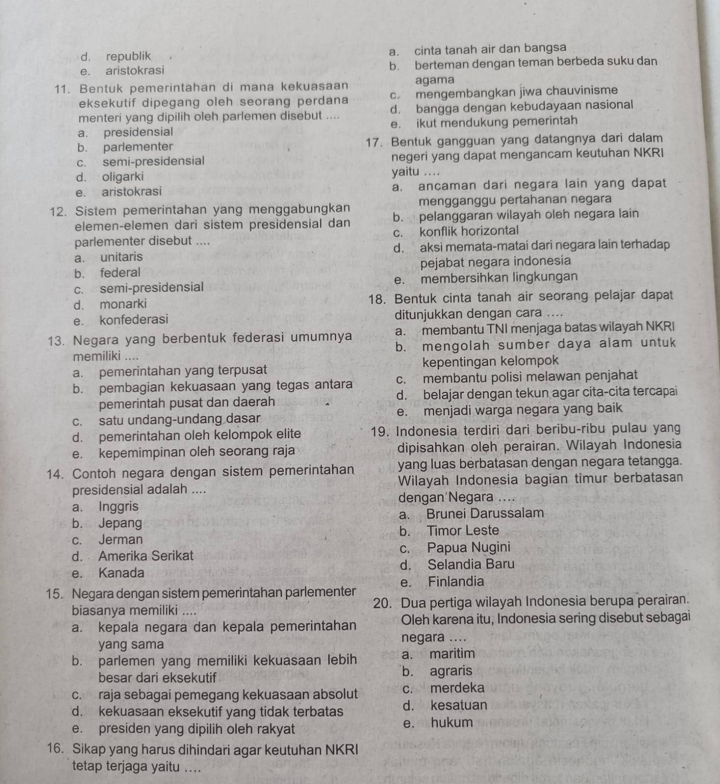 d. republik a. cinta tanah air dan bangsa
e. aristokrasi b. berteman dengan teman berbeda suku dan
11. Bentuk pemerintahan di mana kekuasaan agama
eksekutif dipegang oleh seorang perdana c. mengembangkan jiwa chauvinisme
menteri yang dipilih oleh parlemen disebut .... d. bangga dengan kebudayaan nasional
e. ikut mendukung pemerintah
a. presidensial
b. parlementer 17. Bentuk gangguan yang datangnya dari dalam
c. semi-presidensial negeri yang dapat mengancam keutuhan NKRI
d. oligarki yaitu ....
e. aristokrasi a. ancaman dari negara lain yang dapat
12. Sistem pemerintahan yang menggabungkan mengganggu pertahanan negara
elemen-elemen dari sistem presidensial dan b. pelanggaran wilayah oleh negara lain
parlementer disebut .... c. konflik horizontal
d. aksi memata-matai dari negara lain terhadap
a. unitaris
b. federal pejabat negara indonesia
e. membersihkan lingkungan
c. semi-presidensial
d. monarki 18. Bentuk cinta tanah air seorang pelajar dapat
e. konfederasi ditunjukkan dengan cara ....
13. Negara yang berbentuk federasi umumnya a. membantu TNI menjaga batas wilayah NKRI
memiliki .... b. mengolah sumber daya alam untuk
a. pemerintahan yang terpusat kepentingan kelompok
b. pembagian kekuasaan yang tegas antara c. membantu polisi melawan penjahat
pemerintah pusat dan daerah d. belajar dengan tekun agar cita-cita tercapai
c. satu undang-undang dasar e. menjadi warga negara yang baik
d. pemerintahan oleh kelompok elite 19. Indonesia terdiri dari beribu-ribu pulau yang
e. kepemimpinan oleh seorang raja dipisahkan oleh perairan. Wilayah Indonesia
14. Contoh negara dengan sistem pemerintahan yang luas berbatasan dengan negara tetangga.
presidensial adalah .... Wilayah Indonesia bagian timur berbatasan
dengan Negara ....
a. Inggris
a. Brunei Darussalam
b. Jepang
b. Timor Leste
c. Jerman
d. Amerika Serikat
c. Papua Nugini
d. Selandia Baru
e. Kanada
15. Negara dengan sistem pemerintahan parlementer e. Finlandia
biasanya memiliki ... 20. Dua pertiga wilayah Indonesia berupa perairan.
a. kepala negara dan kepala pemerintahan Oleh karena itu, Indonesia sering disebut sebagai
yang sama negara ....
b. parlemen yang memiliki kekuasaan lebih a. maritim
besar dari eksekutif
b. agraris
c. raja sebagai pemegang kekuasaan absolut c. merdeka
d. kekuasaan eksekutif yang tidak terbatas
d. kesatuan
e. presiden yang dipilih oleh rakyat e. hukum
16. Sikap yang harus dihindari agar keutuhan NKRI
tetap terjaga yaitu ...