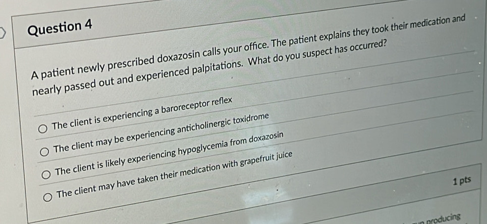 A patient newly prescribed doxazosin calls your office. The patient explains they took their medication and
nearly passed out and experienced palpitations. What do you suspect has occurred?
The client is experiencing a baroreceptor reflex
The client may be experiencing anticholinergic toxidrome
The client is likely experiencing hypoglycemia from doxazosin
The client may have taken their medication with grapefruit juice
1 pts
producing