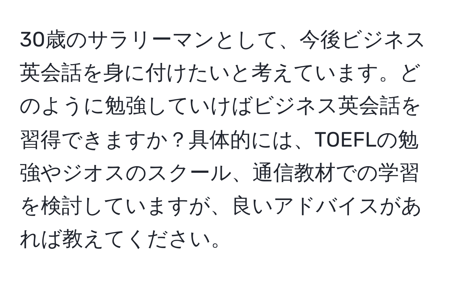 30歳のサラリーマンとして、今後ビジネス英会話を身に付けたいと考えています。どのように勉強していけばビジネス英会話を習得できますか？具体的には、TOEFLの勉強やジオスのスクール、通信教材での学習を検討していますが、良いアドバイスがあれば教えてください。