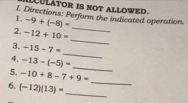 LCULATOR IS NOT ALLOWED. 
I. Directions: Perform the indicated operation. 
1. -9+(-8)=
2. -12+10=
_ 
_ 
3. -15-7=
_ 
4. -13-(-5)=
_ 
_ 
5. -10+8-7+9=
6. (-12)(13)= _