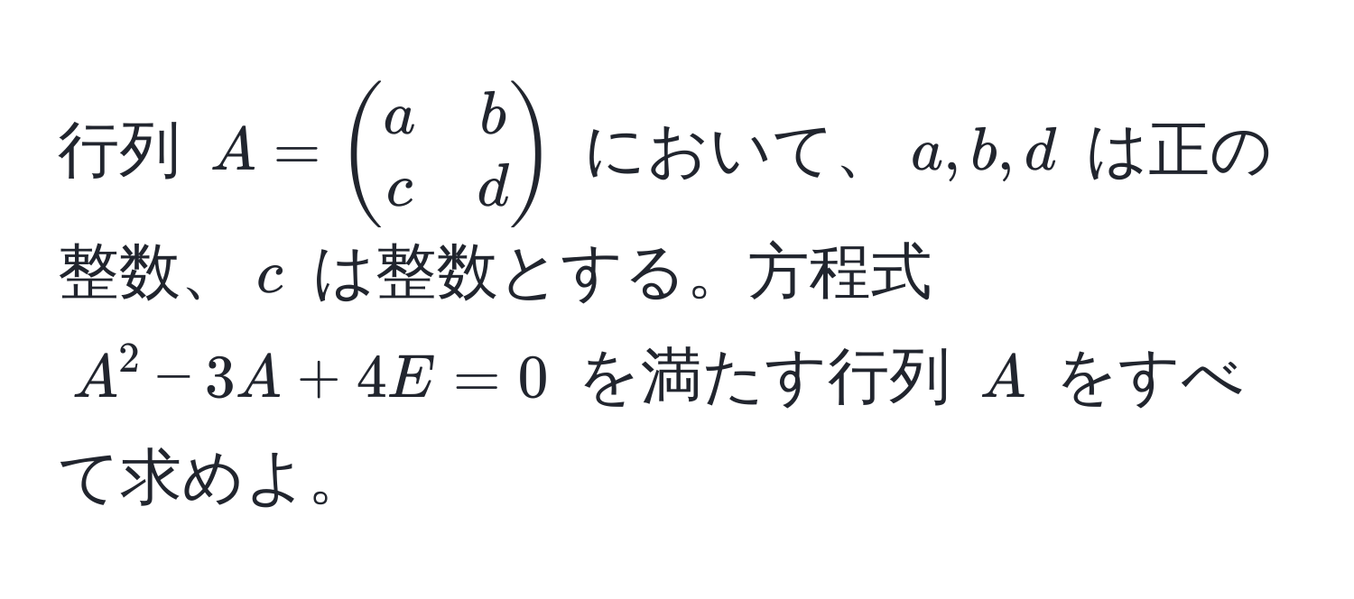 行列 $A = beginpmatrix a & b  c & d endpmatrix$ において、$a, b, d$ は正の整数、$c$ は整数とする。方程式 $A^2 - 3A + 4E = 0$ を満たす行列 $A$ をすべて求めよ。