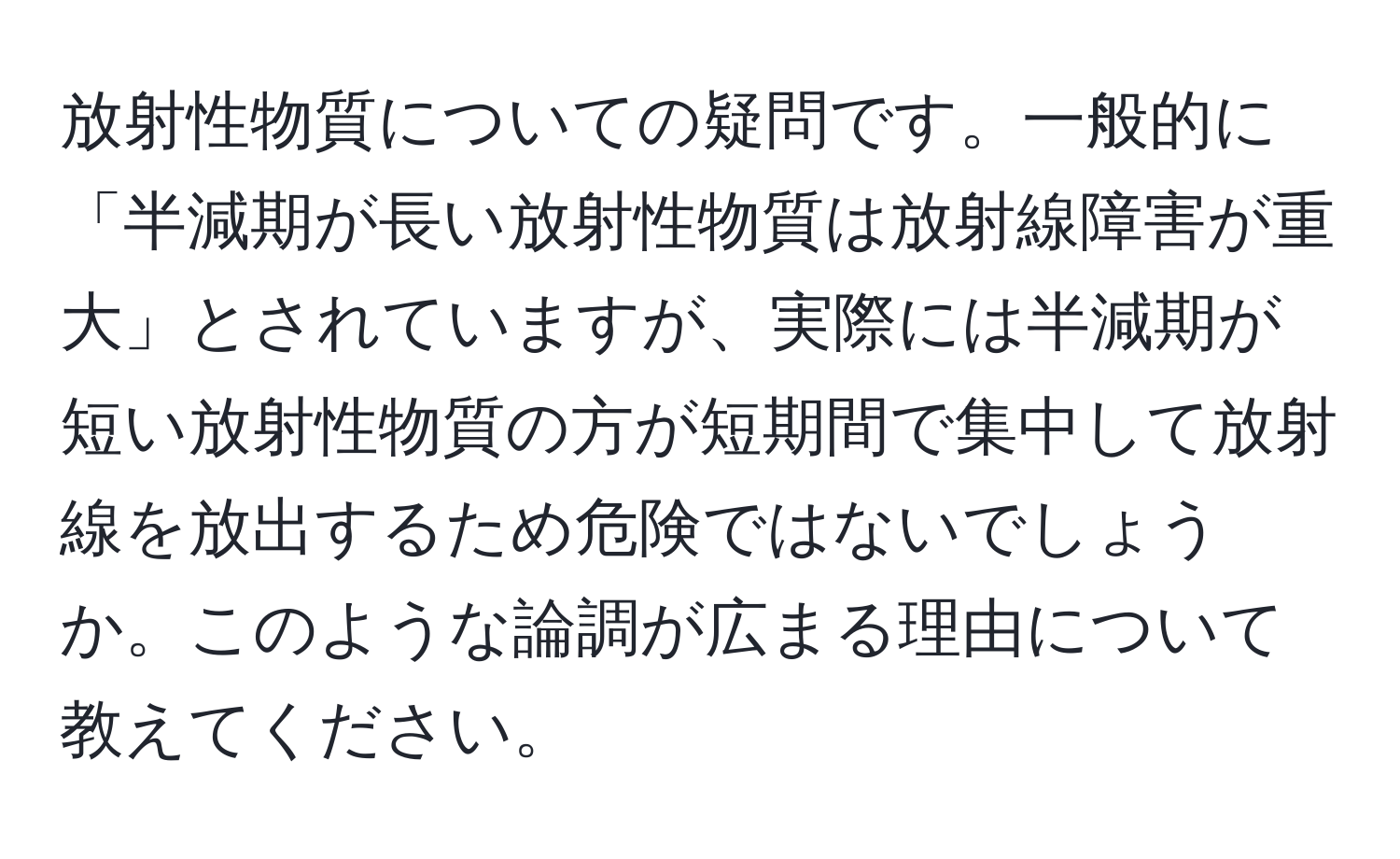 放射性物質についての疑問です。一般的に「半減期が長い放射性物質は放射線障害が重大」とされていますが、実際には半減期が短い放射性物質の方が短期間で集中して放射線を放出するため危険ではないでしょうか。このような論調が広まる理由について教えてください。