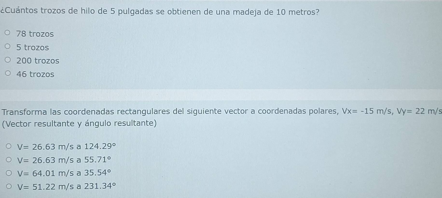 ¿Cuántos trozos de hilo de 5 pulgadas se obtienen de una madeja de 10 metros?
78 trozos
5 trozos
200 trozos
46 trozos
Transforma las coordenadas rectangulares del siguiente vector a coordenadas polares, Vx=-15m/s, Vy=22m/s
(Vector resultante y ángulo resultante)
V=26.63m/sa124.29°
V=26.63m/sa55.71°
V=64.01m/sa35.54°
V=51.22m/sa231.34°