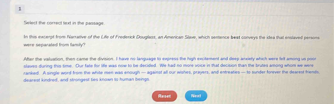 Select the correct text in the passage. 
In this excerpt from Narrative of the Life of Frederick Douglass, an American Slave, which sentence best conveys the idea that enslaved persons 
were separated from family? 
After the valuation, then came the division. I have no language to express the high excitement and deep anxiety which were felt among us poor 
slaves during this time. Our fate for life was now to be decided. We had no more voice in that decision than the brutes among whom we were 
ranked. A single word from the white men was enough — against all our wishes, prayers, and entreaties — to sunder forever the dearest friends, 
dearest kindred, and strongest ties known to human beings. 
Reset Next