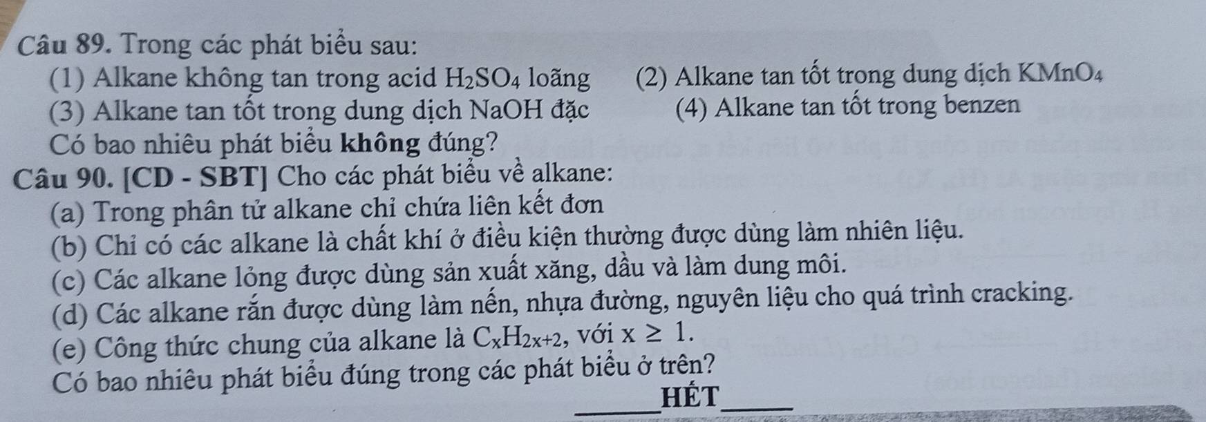 Trong các phát biểu sau: 
(1) Alkane không tan trong acid H_2SO_4 loãng (2) Alkane tan tốt trong dung dịch KMnO₄ 
(3) Alkane tan tốt trong dung dịch NaOH đặc (4) Alkane tan tốt trong benzen 
Có bao nhiêu phát biểu không đúng? 
Câu 90. [CD - SBT] Cho các phát biểu về alkane: 
(a) Trong phân tử alkane chỉ chứa liên kết đơn 
(b) Chỉ có các alkane là chất khí ở điều kiện thường được dùng làm nhiên liệu. 
(c) Các alkane lỏng được dùng sản xuất xăng, dầu và làm dung môi. 
(d) Các alkane rắn được dùng làm nến, nhựa đường, nguyên liệu cho quá trình cracking. 
(e) Công thức chung của alkane là C_xH_2x+2 , với x≥ 1. 
Có bao nhiêu phát biểu đúng trong các phát biểu ở trên? 
_Hét_