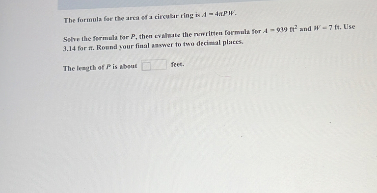 The formula for the area of a circular ring is A=4π PW. 
Solve the formula for P, then evaluate the rewritten formula for A=939ft^2 and W=7ft. Use
3.14 for π. Round your final answer to two decimal places. 
The length of P is about □ feet.