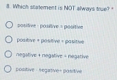 Which statement is NOT always true?
positive ，positive = positive
positive + positive = pasitive
negative + negative = negative
positive - negative= positive