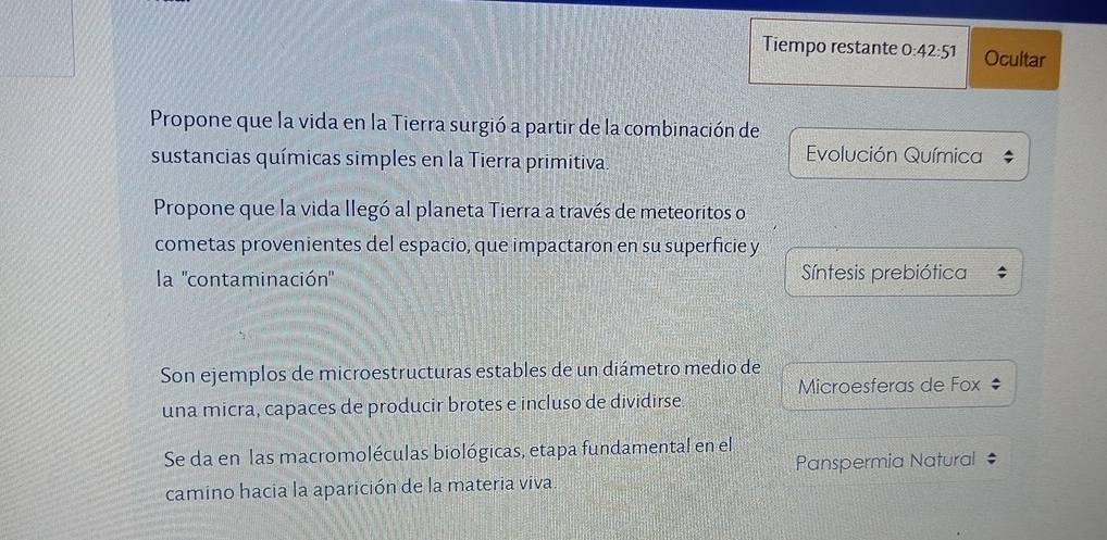 Tiempo restante 0 42:51 Ocultar 
Propone que la vida en la Tierra surgió a partir de la combinación de 
sustancias químicas simples en la Tierra primitiva. Evolución Química 
Propone que la vida llegó al planeta Tierra a través de meteoritos o 
cometas provenientes del espacio, que impactaron en su superficie y 
la ''contaminación'' Síntesis prebiótica 
Son ejemplos de microestructuras estables de un diámetro medio de 
Microesferas de Fox ‡ 
una micra, capaces de producir brotes e incluso de dividirse 
Se da en las macromoléculas biológicas, etapa fundamental en el 
Panspermia Natural 
camino hacia la aparición de la materia viva.