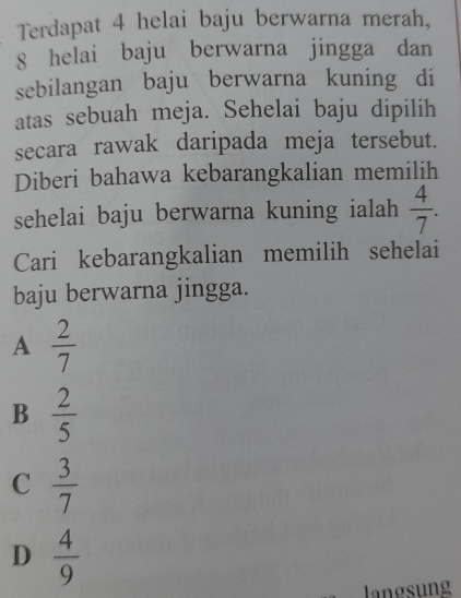 Terdapat 4 helai baju berwarna merah,
8 helai baju berwarna jingga dan
sebilangan baju berwarna kuning di
atas sebuah meja. Sehelai baju dipilih
secara rawak daripada meja tersebut.
Diberi bahawa kebarangkalian memilih
sehelai baju berwarna kuning ialah  4/7 . 
Cari kebarangkalian memilih sehelai
baju berwarna jingga.
A  2/7 
B  2/5 
C  3/7 
D  4/9 
langsung