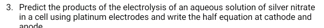 Predict the products of the electrolysis of an aqueous solution of silver nitrate 
in a cell using platinum electrodes and write the half equation at cathode and 
ano d