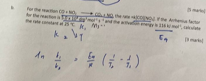 For the reaction CO+NO_2to CO_2+NO , the rate =k[CO][NO_2]. If the Arrhenius factor 
for the reaction is 
the rate constant at 5.0* 10^8dm^3mol^(-1)s^(-1) 25°C, and the activation energy is 116kJmol^(-1) , calculate 
[3 marks]