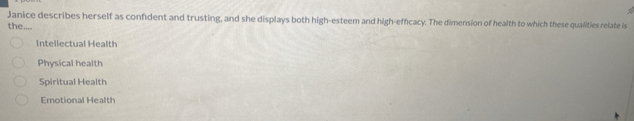 Janice describes herself as confident and trusting, and she displays both high-esteem and high-effıcacy. The dimension of health to which these qualities relate is
the....
Intellectual Health
Physical health
Spiritual Health
Emotional Health