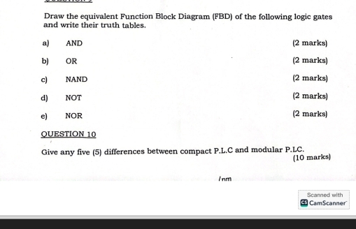 Draw the equivalent Function Block Diagram (FBD) of the following logic gates 
and write their truth tables. 
a) AND (2 marks) 
b) OR (2 marks) 
c) NAND (2 marks) 
d) NOT (2 marks) 
e) NOR (2 marks) 
QUESTION 10 
Give any five (5) differences between compact P.L.C and modular P.LC. 
(10 marks) 
/ nm 
Scanned with 
CamScanner'