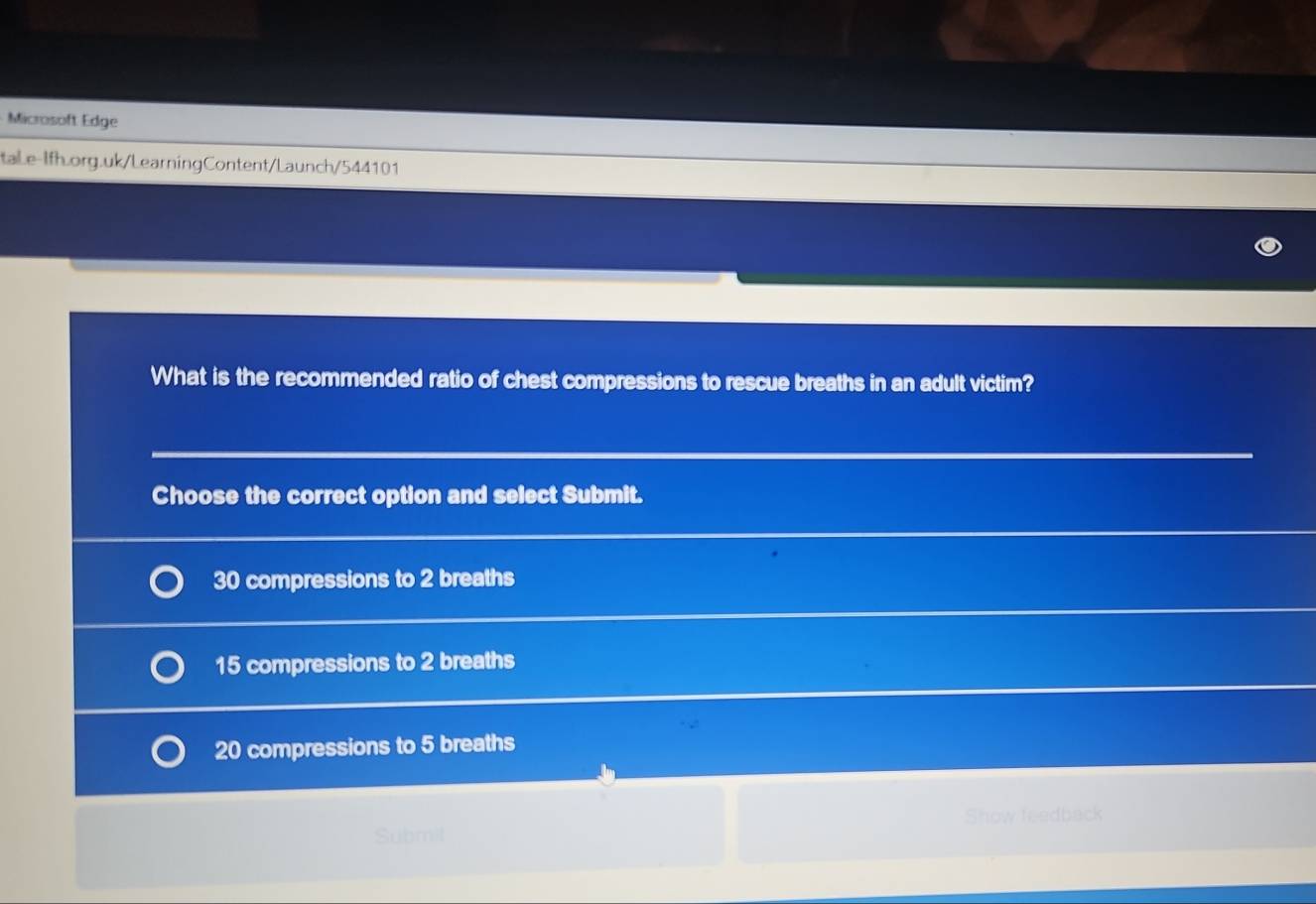 Microsoft Edge
tale-Ifh.org.uk/LearningContent/Launch/544101
What is the recommended ratio of chest compressions to rescue breaths in an adult victim?
Choose the correct option and select Submit.
30 compressions to 2 breaths
15 compressions to 2 breaths
20 compressions to 5 breaths
Show feedback
Submil