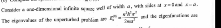 Consider a onc-dimensional infinite square well of width a, with sides at x=0 and x=a. 
The eigenvalues of the unperturbed problem are E_m^(((m))=frac n^2)h^2π^22ma^2 and the eigenfunctions are