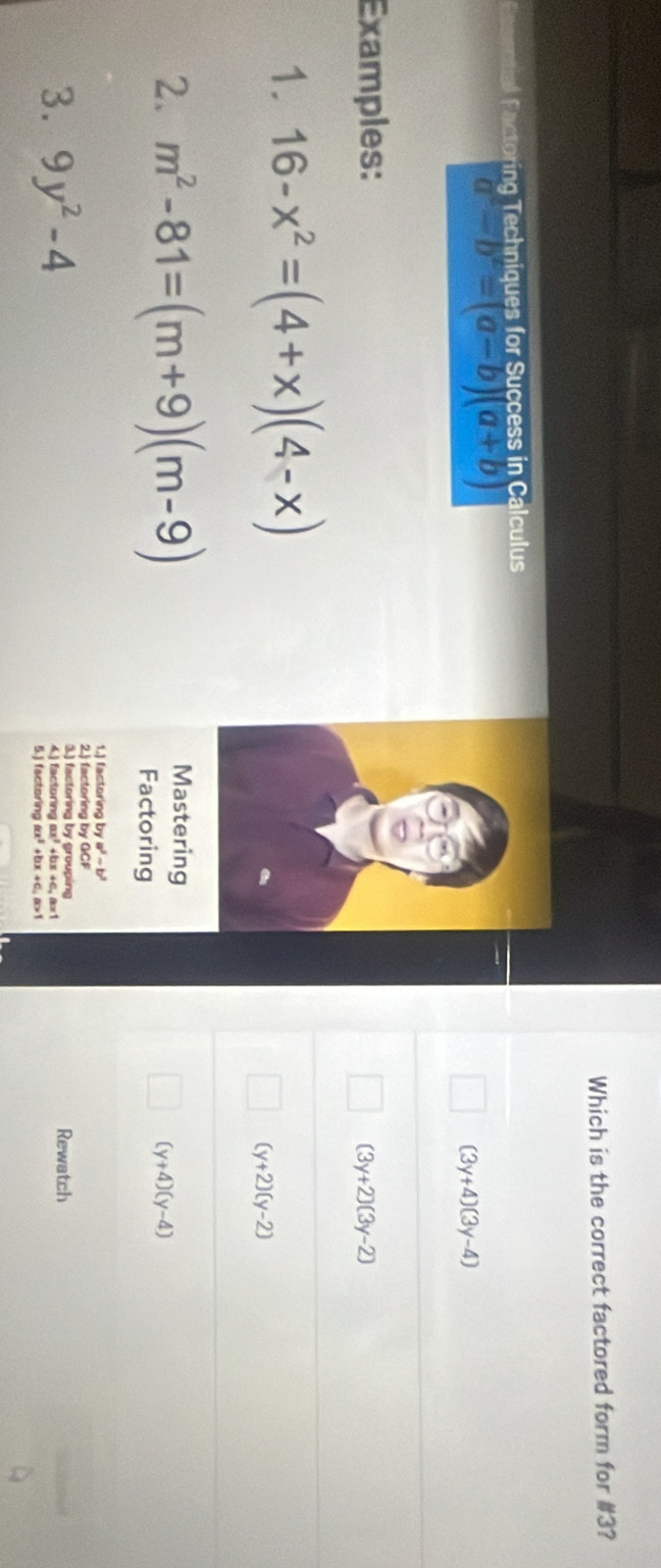 Which is the correct factored form for #3?
Fng ecniques for Success in Calculu
a^2-b^2=(a-b)(a+b)
(3 y+4)(3y-4)
Examples:
(3y+2)(3y-2)
1. 16-x^2=(4+x)(4-x)
(y+2)(y-2)
2. m^2-81=(m+9)(m-9) Mastering
(y+4)(y-4)
Factoring
1.) factoring by a^2-b^2
2.) factoring by GCF
3. 9y^2-4 4.) factoring ax³ + Rewatch
3.) factoring by grouping
5.) factoring ax^2+bx+c, a>1