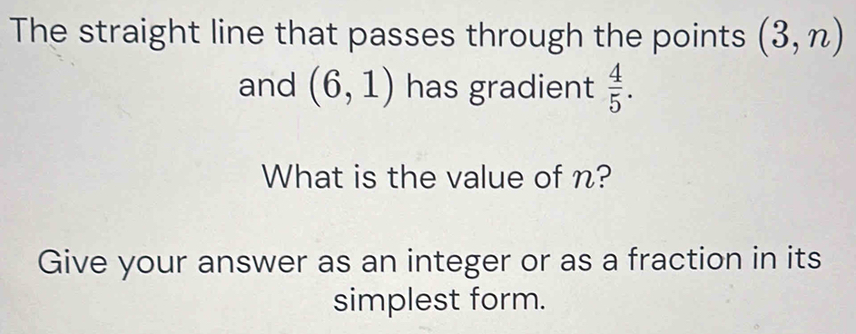 The straight line that passes through the points (3,n)
and (6,1) has gradient  4/5 . 
What is the value of n? 
Give your answer as an integer or as a fraction in its 
simplest form.