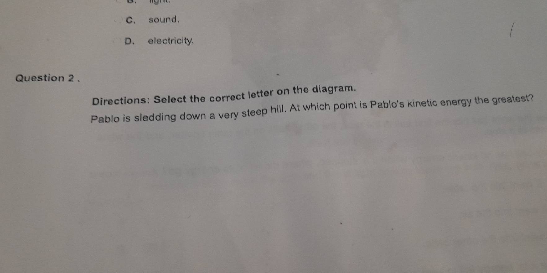 C. sound.
D. electricity.
Question 2 .
Directions: Select the correct letter on the diagram.
Pablo is sledding down a very steep hill. At which point is Pablo's kinetic energy the greatest?