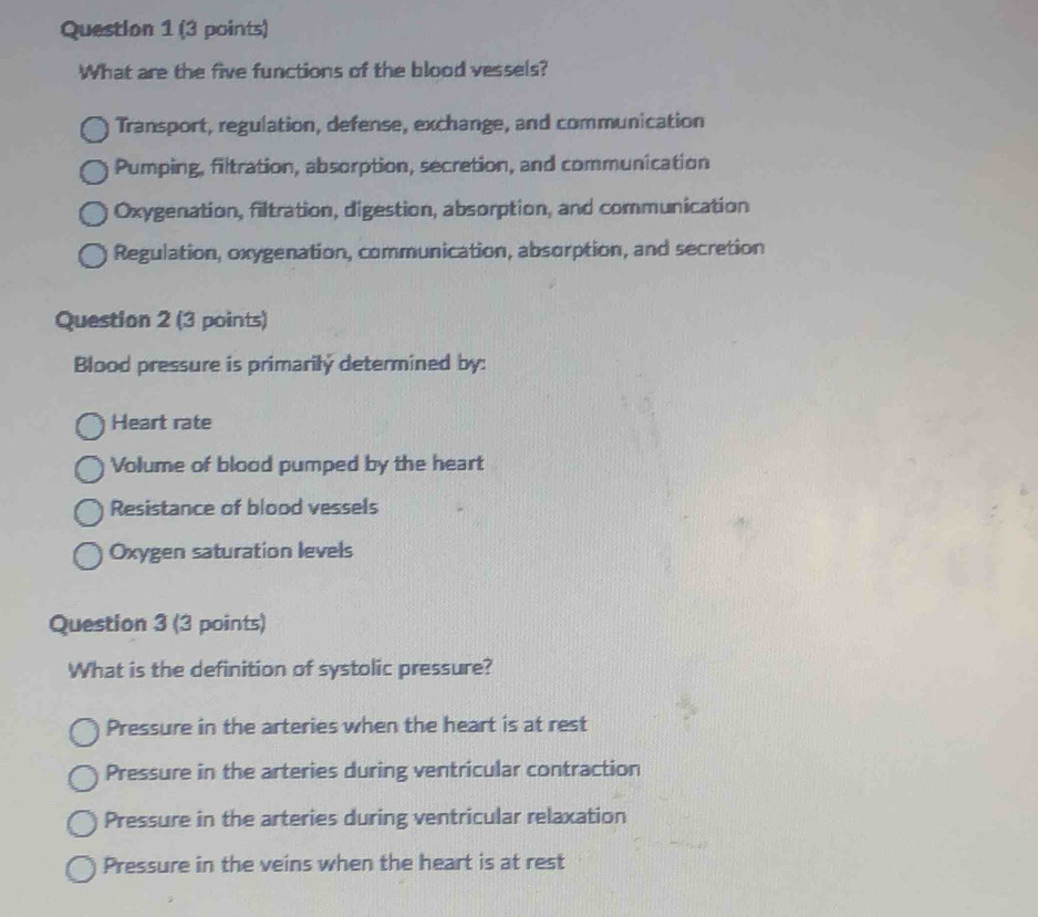 What are the five functions of the blood vessels?
Transport, regulation, defense, exchange, and communication
Pumping, filtration, absorption, secretion, and communication
Oxygenation, filtration, digestion, absorption, and communication
Regulation, oxygenation, communication, absorption, and secretion
Question 2 (3 points)
Blood pressure is primarilý determined by:
Heart rate
Volume of blood pumped by the heart
Resistance of blood vessels
Oxygen saturation levels
Question 3 (3 points)
What is the definition of systolic pressure?
Pressure in the arteries when the heart is at rest
Pressure in the arteries during ventricular contraction
Pressure in the arteries during ventricular relaxation
Pressure in the veins when the heart is at rest