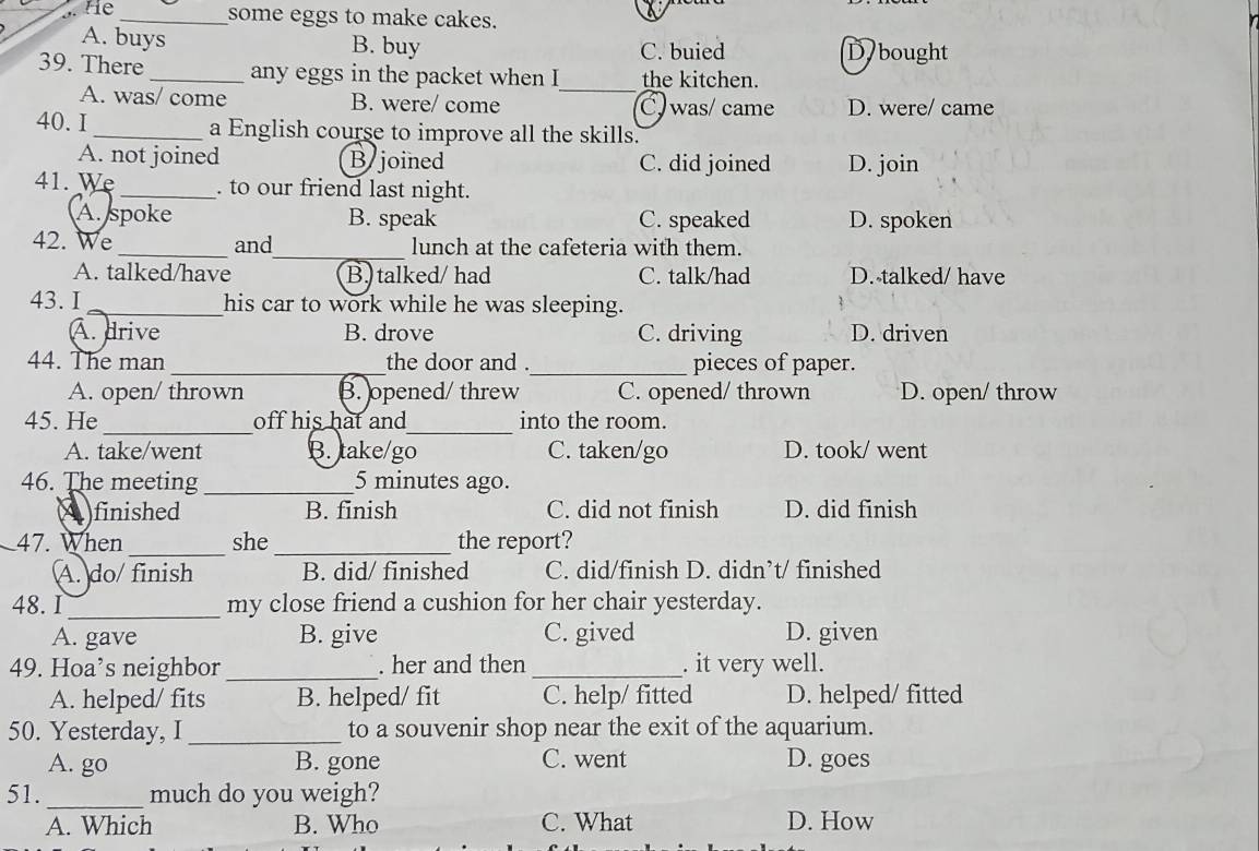 He_ some eggs to make cakes.
A. buys B. buy C. buied D bought
_
39. There_ any eggs in the packet when I the kitchen.
A. was/ come B. were/ come C. was/ came D. were/ came
40. I _a English course to improve all the skills.
A. not joined B joined C. did joined D. join
41. Wẹ _. to our friend last night.
A. spoke B. speak C. speaked D. spoken
42. We_ and_ lunch at the cafeteria with them.
A. talked/have B. talked/ had C. talk/had D. talked/ have
43. I_ his car to work while he was sleeping.
A. drive B. drove C. driving D. driven
44. The man _the door and ._ pieces of paper.
A. open/ thrown B. opened/ threw C. opened/ thrown D. open/ throw
_
_
45. He off his hat and into the room.
A. take/went B. take/go C. taken/go D. took/ went
46. The meeting_ 5 minutes ago.
4 finished B. finish C. did not finish D. did finish
47. When _she _the report?
A. do/ finish B. did/ finished C. did/finish D. didn’t/ finished
48. I _my close friend a cushion for her chair yesterday.
A. gave B. give C. gived D. given
49. Hoa’s neighbor_ . her and then _. it very well.
A. helped/ fits B. helped/ fit C. help/ fitted D. helped/ fitted
50. Yesterday, I _to a souvenir shop near the exit of the aquarium.
A. go B. gone C. went D. goes
51._ much do you weigh?
A. Which B. Who C. What D. How