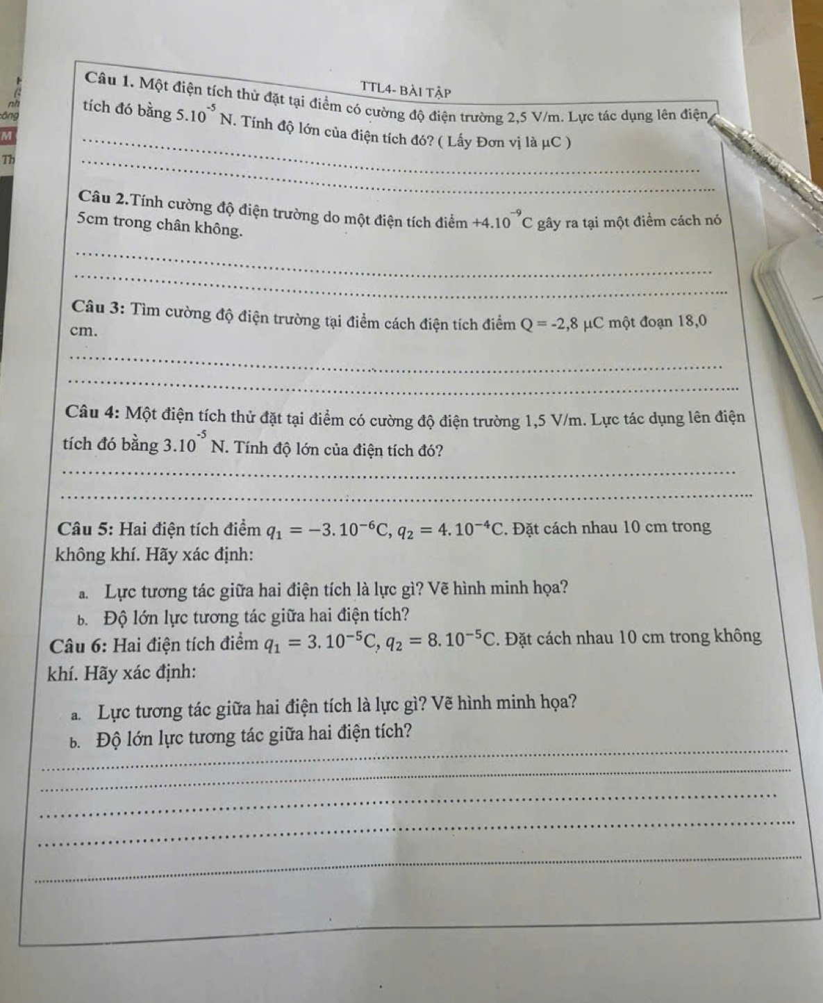 TTL4- BÀi Tập
Câu 1. Một điện tích thử đặt tại điểm có cường độ điện trường 2,5 V/m. Lực tác dụng lên điện
tích đó bằng 5.10^(-5)N
ông . Tính độ lớn của điện tích đó? ( Lấy Đơn vị là μC )
M
Th
_
_
Câu 2.Tính cường độ điện trường do một điện tích điểm +4. 10^(-9)C gây ra tại một điểm cách nó
5cm trong chân không.
_
_
Câu 3: Tìm cường độ điện trường tại điểm cách điện tích điểm Q=-2,8mu μC một đoạn 18,0
cm.
_
_
Câu 4: Một điện tích thử đặt tại điểm có cường độ điện trường 1,5 V/m. Lực tác dụng lên điện
tích đó bằng 3.10^(-5)N. Tính độ lớn của điện tích đó?
_
_
Câu 5: Hai điện tích điểm q_1=-3.10^(-6)C,q_2=4.10^(-4)C. Đặt cách nhau 10 cm trong
không khí. Hãy xác định:
Lực tương tác giữa hai điện tích là lực gì? Vẽ hình minh họa?
B  Độ lớn lực tương tác giữa hai điện tích?
Câu 6: Hai điện tích điểm q_1=3.10^(-5)C,q_2=8.10^(-5)C *. Đặt cách nhau 10 cm trong không
khí. Hãy xác định:
Lực tương tác giữa hai điện tích là lực gì? Vẽ hình minh họa?
_
Độ lớn lực tương tác giữa hai điện tích?
_
_
_
_