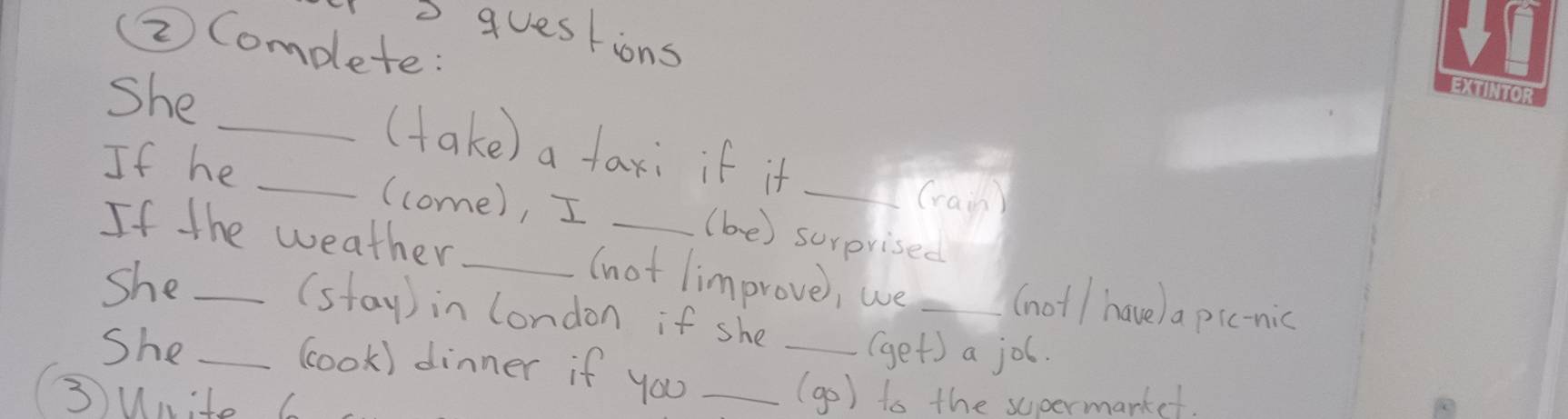 questions 
(②) Complete: 
she 
_(take) a taxi if it_ 
If he _(come), I_ 
(ran) 
(be) surprised 
If the weather _(not limprove, we _(not/ have) a pic-nic 
she_ 
(stay ) in london if she 
She __(get) a job. 
cook) dinner if you_ 
③unite 6 
(go) to the supermarkef.