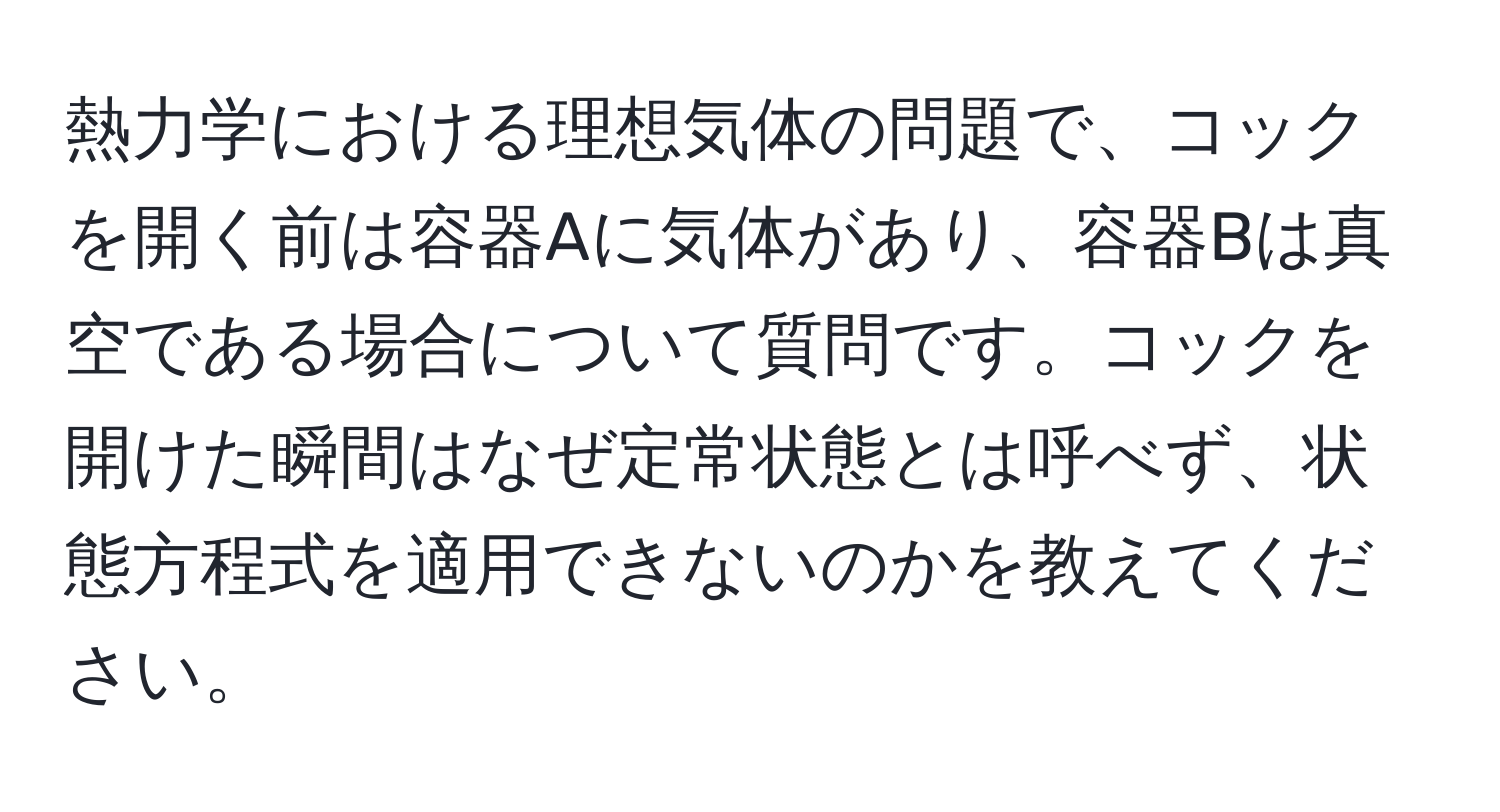 熱力学における理想気体の問題で、コックを開く前は容器Aに気体があり、容器Bは真空である場合について質問です。コックを開けた瞬間はなぜ定常状態とは呼べず、状態方程式を適用できないのかを教えてください。