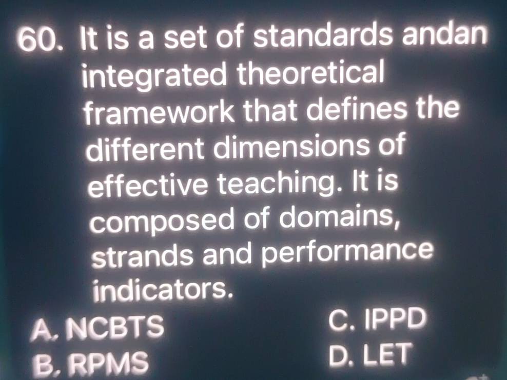 It is a set of standards andan
integrated theoretical
framework that defines the
different dimensions of
effective teaching. It is
composed of domains,
strands and performance
indicators.
A. NCBTS
C. IPPD
B, RPMS
D. LET