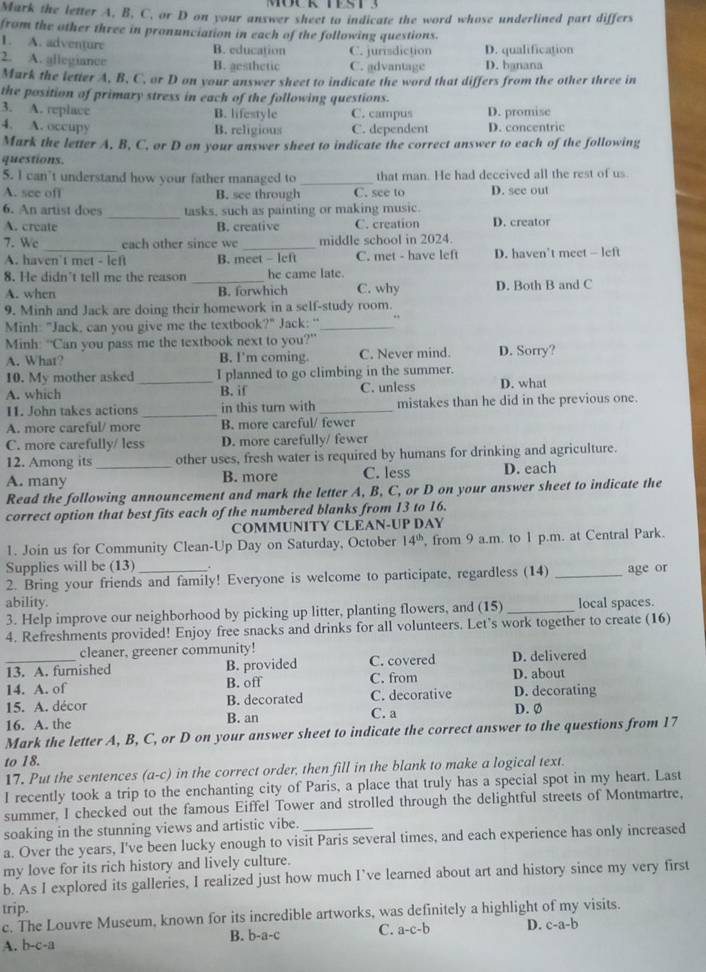 Mark the letter A, B, C, or D on your answer sheet to indicate the word whose underlined part differs
from the other three in pronunciation in each of the following questions.
1. A. adventure B. education C. jurisdiction D. qualification
2. A. allegiance B. gesthetic C. advantage D. banana
Mark the letter A. B. C. or D on your answer sheet to indicate the word that differs from the other three in
the position of primary stress in each of the following questions.
3. A. replace B. lifestyle C. campus D. promise
4. A. occupy C. dependent D. concentric
B. religious
Mark the letter A, B, C, or D on your answer sheet to indicate the correct answer to each of the following
questions.
5. I can’t understand how your father managed to _that man. He had deceived all the rest of us
A. see off B. see through C. see to D. see out
6. An artist does _tasks, such as painting or making music.
A. create B. creative C. creation D. creator
7. Wc _each other since we _middle school in 2024.
A. haven't met - lef B. meet - left C. met - have lef D. haven’t meet - left
_
8. He didn't tell me the reason he came late.
A. when B. forwhich C. why D. Both B and C
9. Minh and Jack are doing their homework in a self-study room.
Minh: "Jack, can you give me the textbook?" Jack: ''_ .
Minh: “Can you pass me the textbook next to you?” D. Sorry?
A. What? B. I'm coming. C. Never mind.
10. My mother asked I planned to go climbing in the summer.
A. which _B. if C. unless D. what
11. John takes actions _in this turn with _mistakes than he did in the previous one.
A. more careful/ more B. more careful/ fewer
C. more carefully/ less D. more carefully/ fewer
12. Among its other uses, fresh water is required by humans for drinking and agriculture.
A. many _B. more C. less D. each
Read the following announcement and mark the letter A, B, C, or D on your answer sheet to indicate the
correct option that best fits each of the numbered blanks from 13 to 16.
COMMUNITY CLEAN-UP DAY
1. Join us for Community Clean-Up Day on Saturday, October 14^(th) , from 9 a.m. to 1 p.m. at Central Park.
Supplies will be (13)
2. Bring your friends and family! Everyone is welcome to participate, regardless (14) _age or
ability. local spaces.
3. Help improve our neighborhood by picking up litter, planting flowers, and (15)_
4. Refreshments provided! Enjoy free snacks and drinks for all volunteers. Let's work together to create (16)
cleaner, greener community!
_13. A. furnished B. provided C. covered D. delivered
14. A. of B. off C. from D. about
15. A. décor B. decorated C. decorative D. decorating
16. A. the B. an C. a
D. Ø
Mark the letter A, B, C, or D on your answer sheet to indicate the correct answer to the questions from 17
to 18.
17. Put the sentences a-c) in the correct order, then fill in the blank to make a logical text.
I recently took a trip to the enchanting city of Paris, a place that truly has a special spot in my heart. Last
summer, I checked out the famous Eiffel Tower and strolled through the delightful streets of Montmartre,
soaking in the stunning views and artistic vibe.
a. Over the years, I've been lucky enough to visit Paris several times, and each experience has only increased
my love for its rich history and lively culture.
b. As I explored its galleries, I realized just how much I’ve learned about art and history since my very first
trip.
c. The Louvre Museum, known for its incredible artworks, was definitely a highlight of my visits.
B. b-a-c C. a-c-b D. c-a-b
A. b-c-a