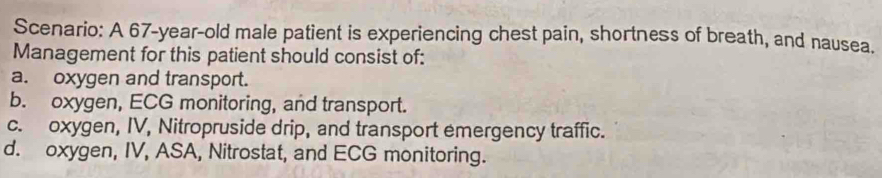 Scenario: A 67-year-old male patient is experiencing chest pain, shortness of breath, and nausea.
Management for this patient should consist of:
a. oxygen and transport.
b. oxygen, ECG monitoring, and transport.
c. oxygen, IV, Nitropruside drip, and transport emergency traffic.
d. oxygen, IV, ASA, Nitrostat, and ECG monitoring.