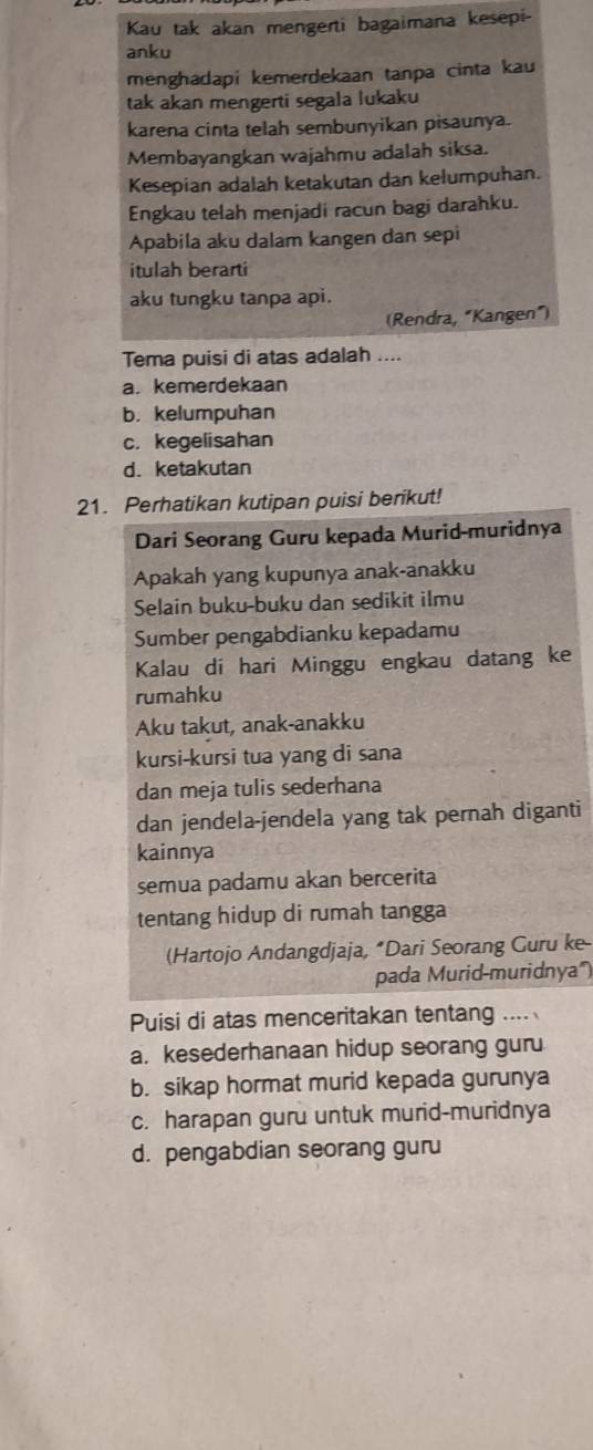 Kau tak akan mengerti bagaimana kesepi-
anku
menghadapi kemerdekaan tanpa cinta kau
tak akan mengerti segala lukaku
karena cinta telah sembunyikan pisaunya.
Membayangkan wajahmu adalah siksa.
Kesepian adalah ketakutan dan kelumpuhan.
Engkau telah menjadi racun bagi darahku.
Apabila aku dalam kangen dan sepi
itulah berarti
aku tungku tanpa api.
(Rendra, "Kangen")
Tema puisi di atas adalah ....
a. kemerdekaan
b. kelumpuhan
c. kegelisahan
d. ketakutan
21. Perhatikan kutipan puisi berikut!
Dari Seorang Guru kepada Murid-muridnya
Apakah yang kupunya anak-anakku
Selain buku-buku dan sedikit ilmu
Sumber pengabdianku kepadamu
Kalau di hari Minggu engkau datang ke
rumahku
Aku takut, anak-anakku
kursi-kursi tua yang di sana
dan meja tulis sederhana
dan jendela-jendela yang tak pernah diganti
kainnya
semua padamu akan bercerita
tentang hidup di rumah tangga
(Hartojo Andangdjaja, “Dari Seorang Guru ke-
pada Murid-muridnya')
Puisi di atas menceritakan tentang ....
a. kesederhanaan hidup seorang guru
b. sikap hormat murid kepada gurunya
c. harapan guru untuk murid-muridnya
d. pengabdian seorang guru