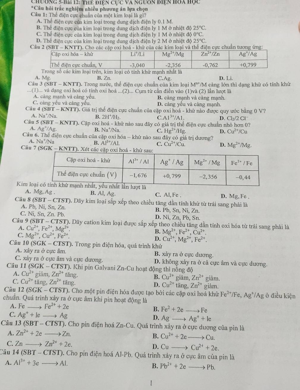 Chương 5-bài 12: Thể điệN Cực VA NgUOn điện HOa học
*Câu hôi trắc nghiệm nhiều phương án lựa chọn
Câu 1: Thế điện cực chuẩn của một kim loại là gì?
A. Thể điện cực của kim loại trong dung dịch điện ly 0.1 M.
B. Thể điện cực của kim loại trong dung dịch điện ly 1 M ở nhiệt độ 25°C.
C. Thế điện cực của kim loại trong dung dịch điện ly 1 M ở nhiệt độ 0°C.
D. Thế điện cực của kim loại trong dung dịch điện ly 2 M ở nhiệt độ 25°C.
Câu 2 (SBT - KNTT). Cho các cặp oxi hoá - khử của các kim loại và thế điện cực chuẩn tương ứng:
Trong số các kim loại trên, kim loại có tính khử mạnh nhất là
A. Mg. B. Zn. C.Ag. D. Li.
Câu 3 ( (SBT-KNTT) ). Trong nước, thế điện cực chuẩn của kim loại M^(n+) /M càng lớn thì dạng khử có tính khử
.. .(1)... và dạng oxi hoá có tính oxi hoá ...(2)... Cụm từ cần điền vào (1)và (2) lần lượt là
A. càng mạnh và càng yếu. B. càng mạnh và càng mạnh.
C. càng yếu và càng yếu. D. càng yếu và càng mạnh.
Câu 4 (SBT-KNTT) ). Giá trị thế điện cực chuẩn của cặp oxi hoá - khử nào được quy ước bằng 0 V?
A. Na^+ Na B. 2H^+/H_2. C. A1^(3+)/A1. D. Cl₂/2 Cl
Câu 5 (SBT - KNTT). Cặp oxi hoá - khử nào sau đây có giá trị thế điện cực chuẩn nhỏ hơn 0?
A. Ag^+/Ag. B. Na^+ /Na. C. Hg^(2+)/Hg. D. Cu^(2+)/Cu
Câu 6. Thế điện cực chuẩn của cặp oxi hóa - khử nào sau đây có giá trị dương?
A. Na^+ /Na B. Al^(3+)/Al. C. Cu^(2+)/Cu. Mg^(2+)/Mg.
D.
Câu 7 (SGK - KNTT). Xét cá
Kim lo
A. Mg,Ag . B. Al, Ag. C. Al,Fe . D. Mg, Fe .
Câu 8 (SBT-CTST) 0. Dãy kim loại sắp xếp theo chiều tăng dần tính khử từ trái sang phải là
A. Pb, Ni, Sn, Zn. B. Pb, Sn, Ni, Zn.
C. Ni , Sn, Zn. Pb. D. Ni, Zn, Pb, Sn.
Câu 9(SBT-CTST 0. Dãy cation kim loại được sắp xếp theo chiều tăng dần tính oxi hóa từ trái sang phải là
A. Cu^(2+),Fe^(2+),Mg^(2+).
C. Mg^(2+),Cu^(2+),Fe^(2+).
B. Mg^(2+),Fe^(2+),Cu^(2+).
D. Cu^(2+),Mg^(2+),Fe^(2+).
Câu 10 (SGK - CTST). Trong pin điện hóa, quá trình khử
A. xảy ra ở cực âm. B. xảy ra ở cực dương.
C. xảy ra ở cực âm và cực dương. D. không xảy ra ở cả cực âm và cực dương.
Câu 11 (SGK-CTST) 0. Khi pin Galvani Zn-Cu hoạt động thì nồng độ
A. Cu^(2+) giảm, Zn^(2+)tan g giảm, Zn^(2+) giảm.
B. Cu^(2+)
C. Cu^(2+) tǎng, Zn^(2+) overline ang tăng, Zn^(2+) giảm.
D. Cu^(2+)
Câu 12 (SGK -CTST) 0. Cho một pin điện hóa được tạo bởi các cặp oxi hoá khử Fe^(2+)/Fe,Ag^+/Ag ở điều kiện
chuẩn. Quá trình xảy ra ở cực âm khi pin hoạt động là
A. Fe _ Fe^(2+)+2e
B. Fe^2+2eto Fe
C. Ag^++le _ Ag D. Ag Ag^++le
Câu 13 (SBT-CTST). Cho pin điện hoá Zn-Cu..  Quá trình xảy ra ở cực dương của pin là
A. Zn^(2+)+2eto Zn.
B. Cu^(2+)+2eto Cu.
C. Znto Zn^(2+)+2e. D. Cuto Cu^(2+)+2e.
Câu 1 4(SBT-CTST) 0. Cho pin điện hoá Al-Pb. Quá trình xảy ra ở cực âm của pin là
A. Al^(3+)+3eto Al.
B. Pb^(2+)+2eto Pb.