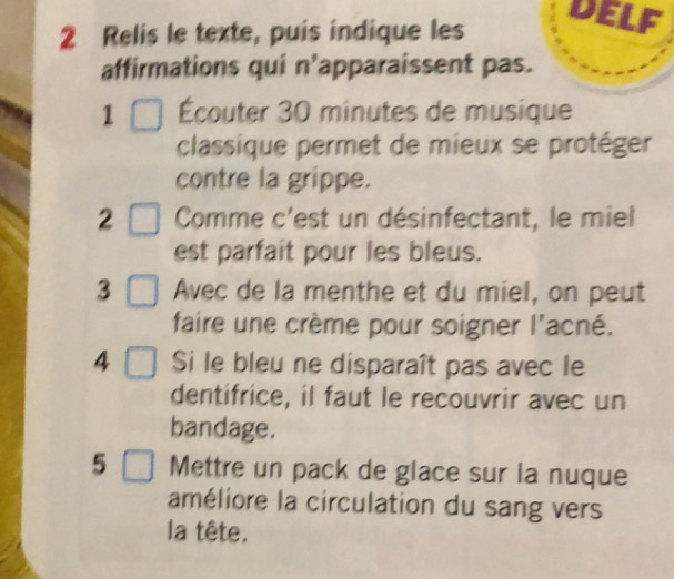 Relis le texte, puis indique les 
DELF 
affirmations qui n’apparaissent pas. 
1 Écouter 30 minutes de musique 
classique permet de mieux se protéger 
contre la grippe. 
2 Comme c'est un désinfectant, le miel 
est parfait pour les bleus. 
3 Avec de la menthe et du miel, on peut 
faire une crème pour soigner l'acné. 
4 Si le bleu ne disparaît pas avec le 
dentifrice, il faut le recouvrir avec un 
bandage. 
5 Mettre un pack de glace sur la nuque 
améliore la circulation du sang vers 
la tête.