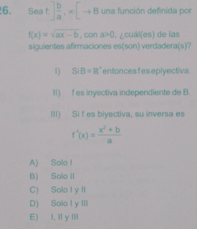 Seaf.] b/a ,∈fty [ 1 3 una función definida por
f(x)=sqrt(ax-b) , con a>0. ¿cuál(es) de las
siguientes afirmaciones es(son) verdadera(s)?
1) SiB=R entonces f es epiyectiva .
I1) f es inyectiva independiente de B.
III) Si f es biyectiva, su inversa es
f^(-1)(x)= (x^2+b)/a 
A) Solo I
B) Solo II
C) Solo I y II
D) Solo I y III
E) I, Il y II