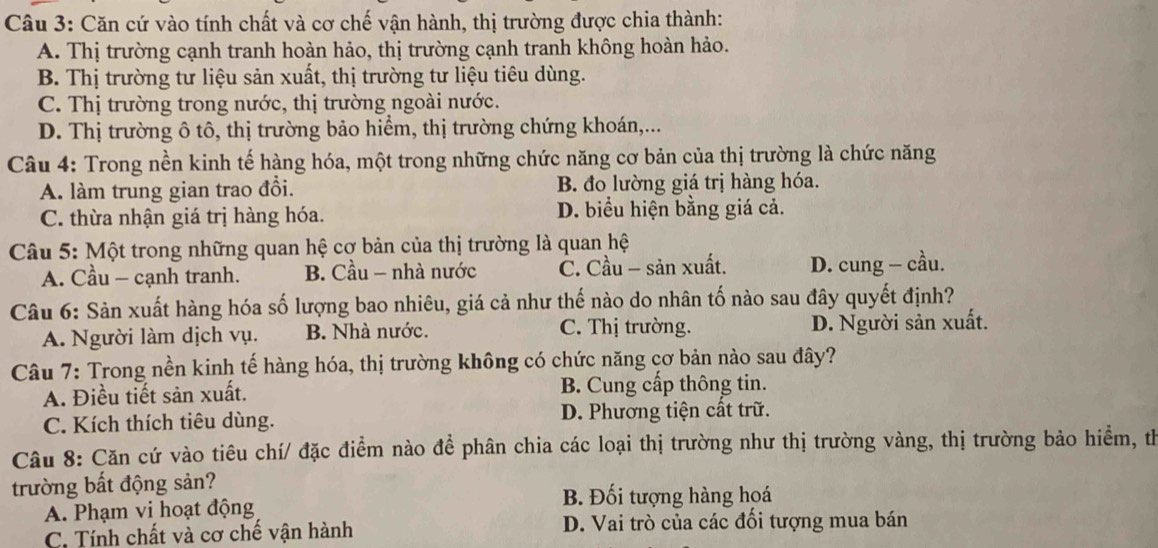 Căn cứ vào tính chất và cơ chế vận hành, thị trường được chia thành:
A. Thị trường cạnh tranh hoàn hảo, thị trường cạnh tranh không hoàn hảo.
B. Thị trường tư liệu sản xuất, thị trường tư liệu tiêu dùng.
C. Thị trường trong nước, thị trường ngoài nước.
D. Thị trường ô tô, thị trường bảo hiểm, thị trường chứng khoán,...
Câu 4: Trong nền kinh tế hàng hóa, một trong những chức năng cơ bản của thị trường là chức năng
A. làm trung gian trao đổi. B. đo lường giá trị hàng hóa.
C. thừa nhận giá trị hàng hóa. D. biểu hiện bằng giá cả.
Câu 5: Một trong những quan hệ cợ bản của thị trường là quan hệ
A. Cầu — cạnh tranh. B. Cầu - nhà nước C. Cầu - sản xuất. D. cung - cầu.
Câu 6: Sản xuất hàng hóa số lượng bao nhiêu, giá cả như thế nào do nhân tố nào sau đây quyết định?
A. Người làm dịch vụ. B. Nhà nước. C. Thị trường. D. Người sản xuất.
Câu 7: Trong nền kinh tế hàng hóa, thị trường không có chức năng cơ bản nào sau đây?
A. Điều tiết sản xuất. B. Cung cấp thông tin.
C. Kích thích tiêu dùng. D. Phương tiện cất trữ.
Câu 8: Căn cứ vào tiêu chí/ đặc điểm nào để phân chia các loại thị trường như thị trường vàng, thị trường bảo hiểm, th
trường bất động sản?
A. Phạm vi hoạt động B. Đối tượng hàng hoá
C. Tính chất và cơ chế vận hành D. Vai trò của các đối tượng mua bán