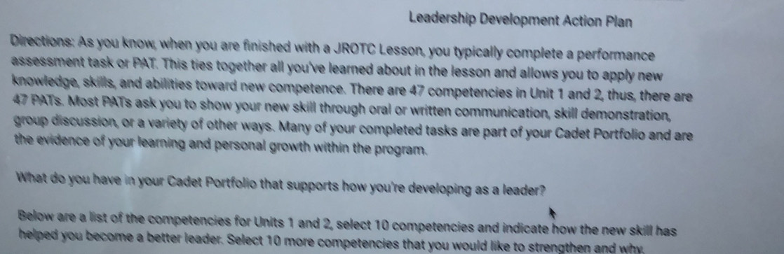 Leadership Development Action Plan 
Directions: As you know, when you are finished with a JROTC Lesson, you typically complete a performance 
assessment task or PAT. This ties together all you've learned about in the lesson and allows you to apply new 
knowledge, skills, and abilities toward new competence. There are 47 competencies in Unit 1 and 2, thus, there are
47 PATs. Most PATs ask you to show your new skill through oral or written communication, skill demonstration, 
group discussion, or a variety of other ways. Many of your completed tasks are part of your Cadet Portfolio and are 
the evidence of your learning and personal growth within the program. 
What do you have in your Cadet Portfolio that supports how you're developing as a leader? 
Below are a list of the competencies for Units 1 and 2, select 10 competencies and indicate how the new skill has 
helped you become a better leader. Select 10 more competencies that you would like to strengthen and why