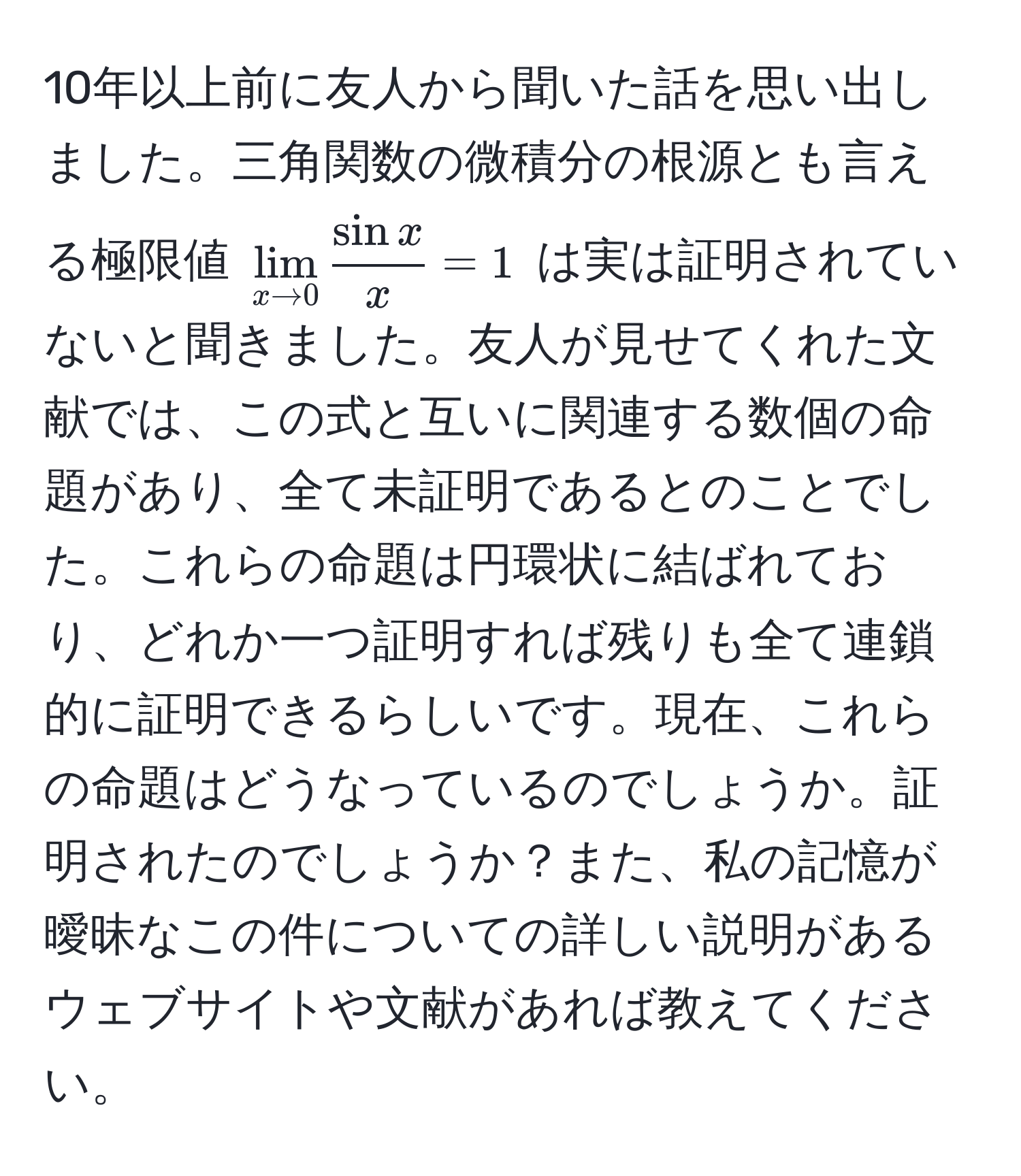 10年以上前に友人から聞いた話を思い出しました。三角関数の微積分の根源とも言える極限値 $lim_x to 0  sin x/x  = 1$ は実は証明されていないと聞きました。友人が見せてくれた文献では、この式と互いに関連する数個の命題があり、全て未証明であるとのことでした。これらの命題は円環状に結ばれており、どれか一つ証明すれば残りも全て連鎖的に証明できるらしいです。現在、これらの命題はどうなっているのでしょうか。証明されたのでしょうか？また、私の記憶が曖昧なこの件についての詳しい説明があるウェブサイトや文献があれば教えてください。