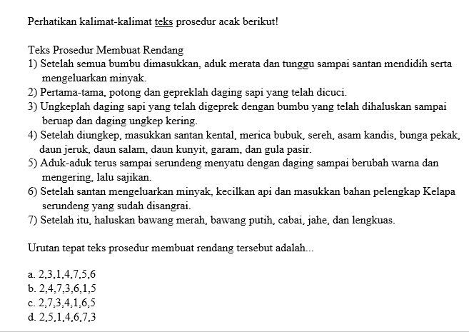 Perhatikan kalimat-kalimat teks prosedur acak berikut!
Teks Prosedur Membuat Rendang
1) Setelah semua bumbu dimasukkan, aduk merata dan tunggu sampai santan mendidih serta
mengeluarkan minyak.
2) Pertama-tama, potong dan gepreklah daging sapi yang telah dicuci.
3) Ungkeplah daging sapi yang telah digeprek dengan bumbu yang telah dihaluskan sampai
beruap dan daging ungkep kering.
4) Setelah diungkep, masukkan santan kental, merica bubuk, sereh, asam kandis, bunga pekak,
daun jeruk, daun salam, daun kunyit, garam, dan gula pasir.
5) Aduk-aduk terus sampai serundeng menyatu dengan daging sampai berubah warna dan
mengering, lalu sajikan.
6) Setelah santan mengeluarkan minyak, kecilkan api dan masukkan bahan pelengkap Kelapa
serundeng yang sudah disangrai.
7) Setelah itu, haluskan bawang merah, bawang putih, cabai, jahe, dan lengkuas.
Urutan tepat teks prosedur membuat rendang tersebut adalah...
a. 2, 3, 1, 4, 7, 5, 6
b. 2, 4, 7, 3, 6, 1, 5
c. 2, 7, 3, 4, 1, 6, 5
d. 2, 5, 1, 4, 6, 7, 3