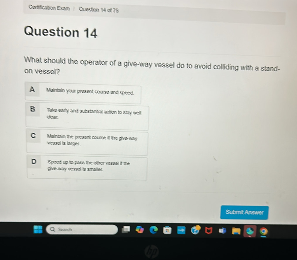 Certification Exam / Question 14 of 75
Question 14
What should the operator of a give-way vessel do to avoid colliding with a stand-
on vessel?
A Maintain your present course and speed.
B Take early and substantial action to stay well
clear.
C Maintain the present course if the give-way
vessel is larger.
D Speed up to pass the other vessel if the
give-way vessel is smaller.
Submit Answer
Search