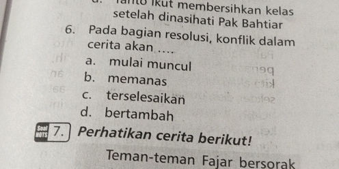 Ínü İkut membersihkan kelas
setelah dinasihati Pak Bahtiar
6. Pada bagian resolusi, konflik dalam
cerita akan ....
a. mulai muncul
b. memanas
c. terselesaikan
d. bertambah
7. Perhatikan cerita berikut!
Teman-teman Fajar bersorak