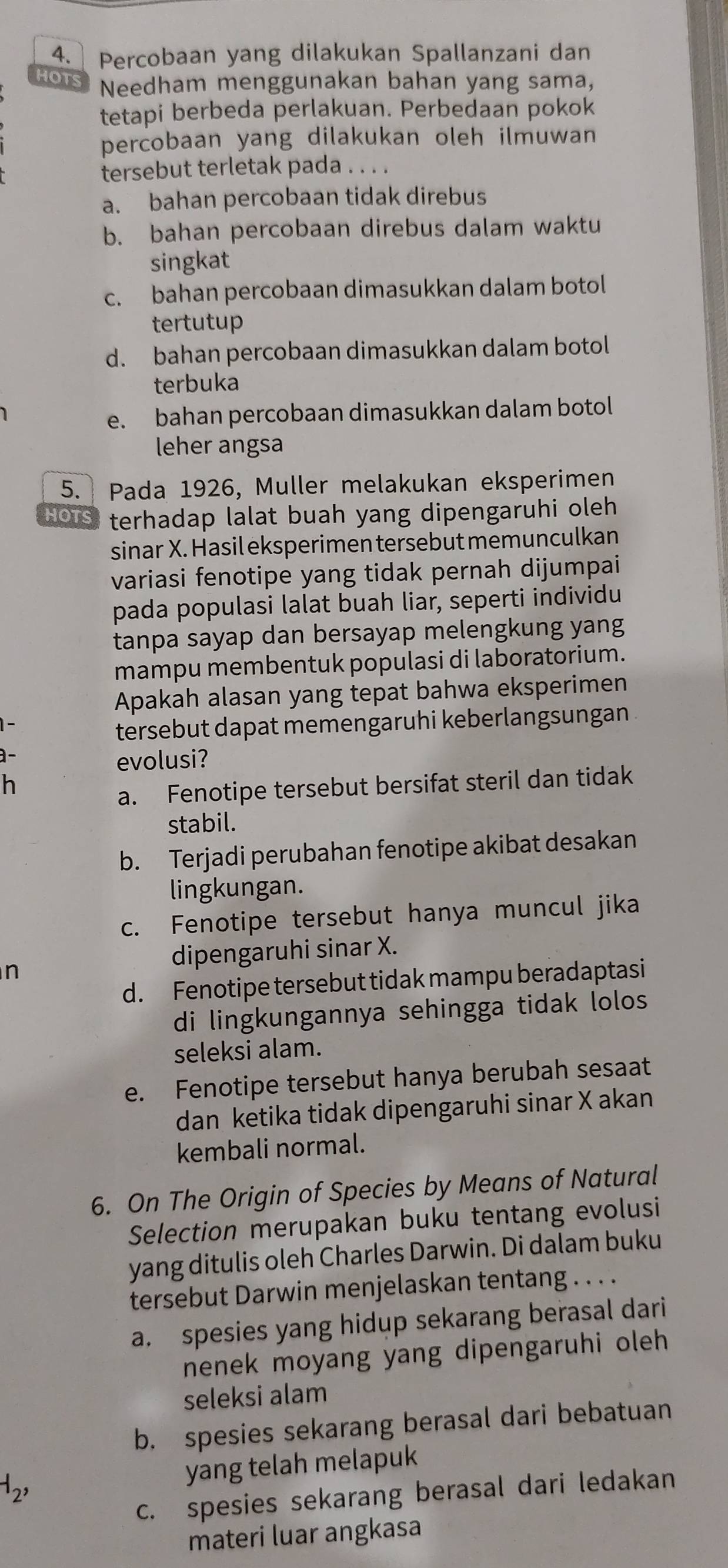 Percobaan yang dilakukan Spallanzani dan
HOTS Needham menggunakan bahan yang sama,
tetapi berbeda perlakuan. Perbedaan pokok
percobaan yang dilakukan oleh ilmuwan
tersebut terletak pada . . . .
a. bahan percobaan tidak direbus
b. bahan percobaan direbus dalam waktu
singkat
c. bahan percobaan dimasukkan dalam botol
tertutup
d. bahan percobaan dimasukkan dalam botol
terbuka
e. bahan percobaan dimasukkan dalam botol
leher angsa
5. Pada 1926, Muller melakukan eksperimen
HOTS terhadap lalat buah yang dipengaruhi oleh 
sinar X. Hasil eksperimen tersebut memunculkan
variasi fenotipe yang tidak pernah dijumpai
pada populasi lalat buah liar, seperti individu
tanpa sayap dan bersayap melengkung yang
mampu membentuk populasi di laboratorium.
Apakah alasan yang tepat bahwa eksperimen
tersebut dapat memengaruhi keberlangsungan
a-
evolusi?
h
a. Fenotipe tersebut bersifat steril dan tidak
stabil.
b. Terjadi perubahan fenotipe akibat desakan
lingkungan.
c. Fenotipe tersebut hanya muncul jika
dipengaruhi sinar X.
n
d. Fenotipe tersebut tidak mampu beradaptasi
di lingkungannya sehingga tidak lolos
seleksi alam.
e. Fenotipe tersebut hanya berubah sesaat
dan ketika tidak dipengaruhi sinar X akan
kembali normal.
6. On The Origin of Species by Means of Natural
Selection merupakan buku tentang evolusi
yang ditulis oleh Charles Darwin. Di dalam buku
tersebut Darwin menjelaskan tentang . . . .
a. spesies yang hidup sekarang berasal dari
nenek moyang yang dipengaruhi oleh
seleksi alam
b. spesies sekarang berasal dari bebatuan
-1_2, yang telah melapuk
c. spesies sekarang berasal dari ledakan
materi luar angkasa