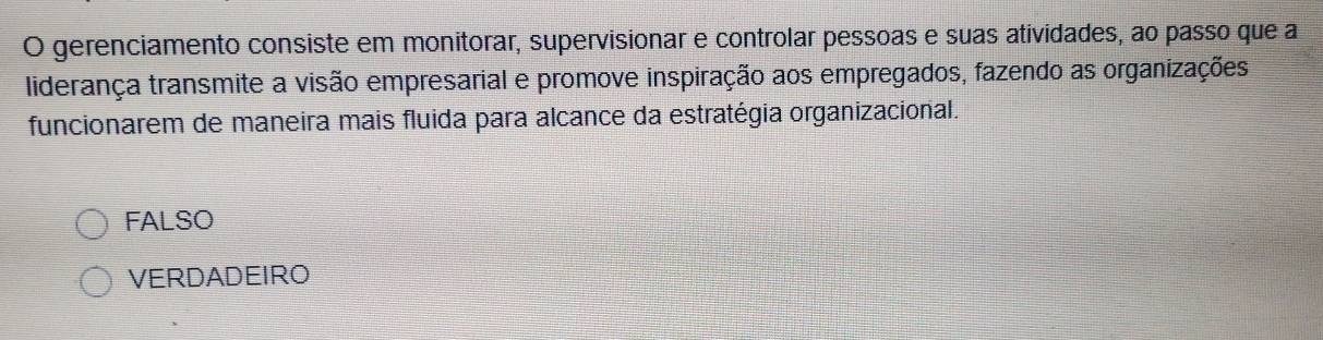 gerenciamento consiste em monitorar, supervisionar e controlar pessoas e suas atividades, ao passo que a
liderança transmite a visão empresarial e promove inspiração aos empregados, fazendo as organizações
funcionarem de maneira mais fluida para alcance da estratégia organizacional.
FALSO
VERDADEIRO