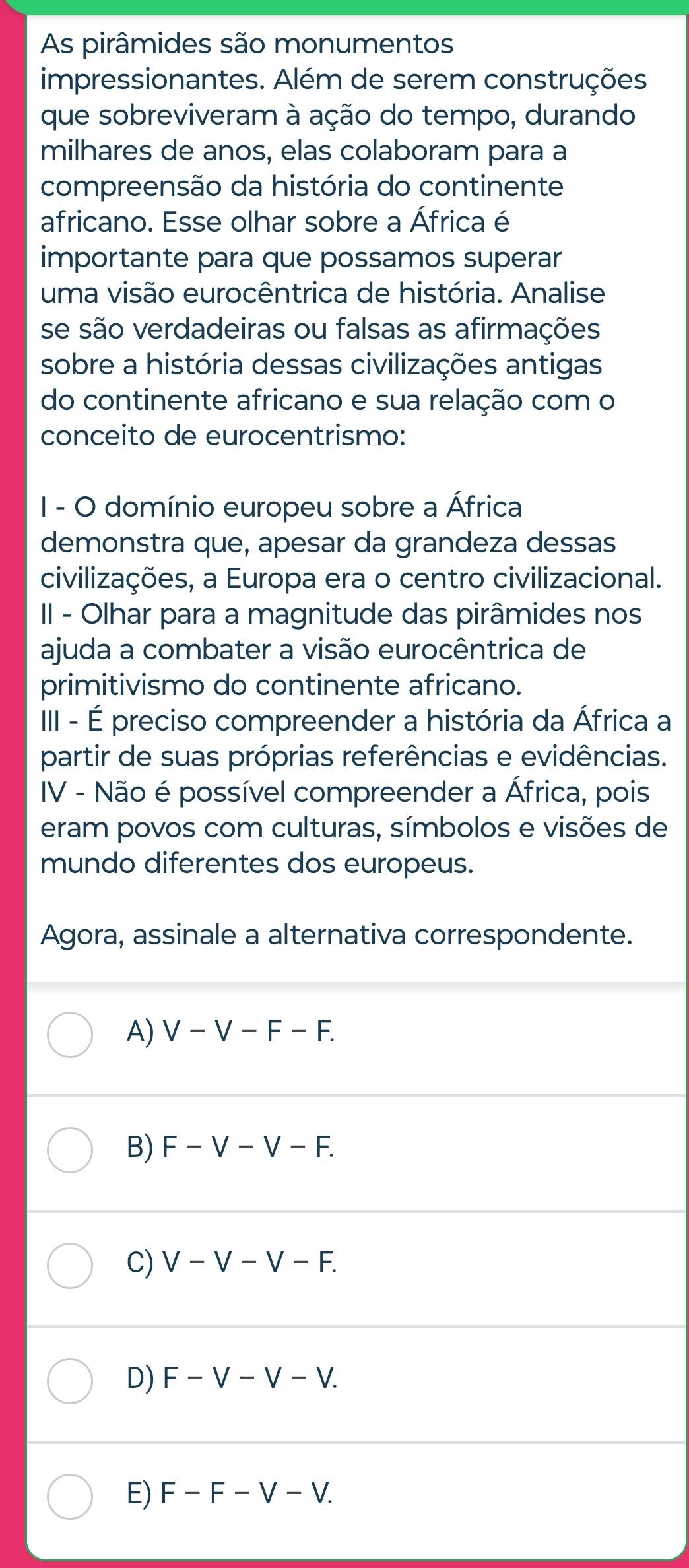 As pirâmides são monumentos
impressionantes. Além de serem construções
que sobreviveram à ação do tempo, durando
milhares de anos, elas colaboram para a
compreensão da história do continente
africano. Esse olhar sobre a África é
importante para que possamos superar
uma visão eurocêntrica de história. Analise
se são verdadeiras ou falsas as afirmações
sobre a história dessas civilizações antigas
do continente africano e sua relação com o
conceito de eurocentrismo:
I - O domínio europeu sobre a África
demonstra que, apesar da grandeza dessas
civilizações, a Europa era o centro civilizacional.
II - Olhar para a magnitude das pirâmides nos
ajuda a combater a visão eurocêntrica de
primitivismo do continente africano.
III - É preciso compreender a história da África a
partir de suas próprias referências e evidências.
IV - Não é possível compreender a África, pois
eram povos com culturas, símbolos e visões de
mundo diferentes dos europeus.
Agora, assinale a alternativa correspondente.
A) V-V-F-F.
B) F-V-V-F.
C) V-V-V-F.
D) F-V-V-V.
E) F-F-V-V.