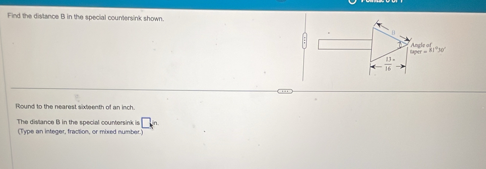 Find the distance B in the special countersink shown.
B
Angle of
taper=81°30'
arrow  13/16 =
Round to the nearest sixteenth of an inch. 
The distance B in the special countersink is □ in. 
(Type an integer, fraction, or mixed number.)