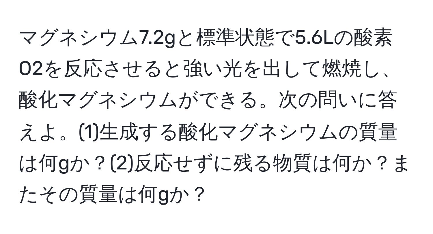 マグネシウム7.2gと標準状態で5.6Lの酸素O2を反応させると強い光を出して燃焼し、酸化マグネシウムができる。次の問いに答えよ。(1)生成する酸化マグネシウムの質量は何gか？(2)反応せずに残る物質は何か？またその質量は何gか？